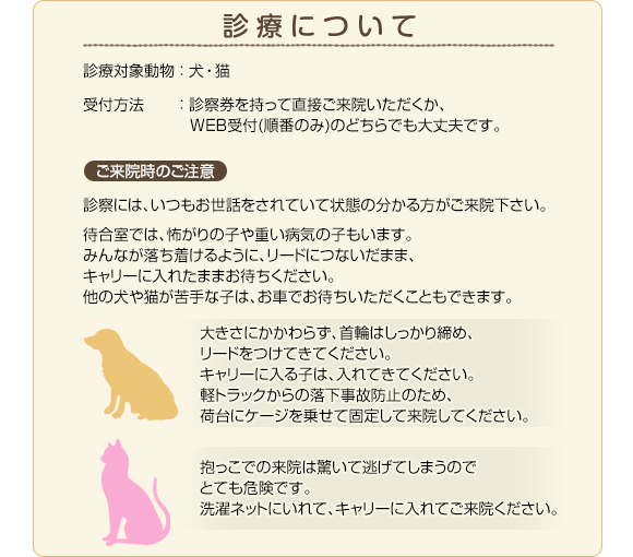 診療について 診療対象動物：犬・猫 受付方法：診察券を持って直接ご来院いただくか、WEB受付(順番のみ)のどちらでも大丈夫です。 ご来院時のご注意：診察には、いつもお世話をされていて状態の分かる方がご来院下さい。待合室では、怖がりの子や重い病気の子もいます。みんなが落ち着けるように、リードにつないだまま、キャリーに入れたままお待ちください。他の犬や猫が苦手な子は、お車でお待ちいただくこともできます。