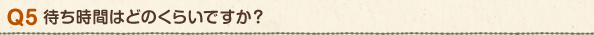 Q5 待ち時間はどのくらいですか?